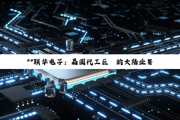 【科普解答】**联华电子：晶圆代工巨擘的大陆业务迷雾与行业影响力探析**